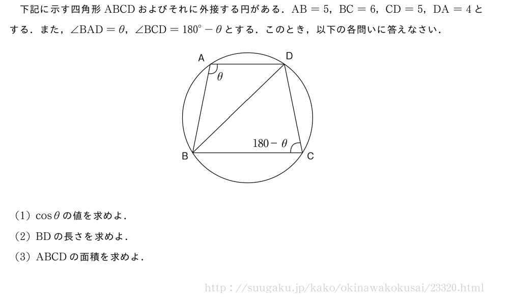 下記に示す四角形ABCDおよびそれに外接する円がある．AB=5，BC=6，CD=5，DA=4とする．また，∠BAD=θ，∠BCD={180}°-θとする．このとき，以下の各問いに答えなさい．（プレビューでは図は省略します）(1)cosθの値を求めよ．(2)BDの長さを求めよ．(3)ABCDの面積を求めよ．