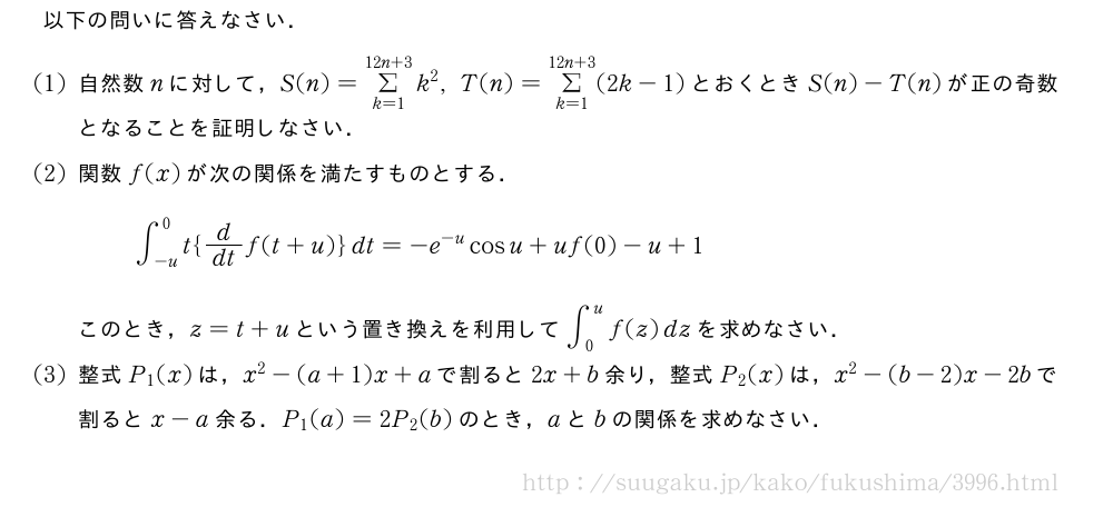 以下の問いに答えなさい．(1)自然数nに対して，S(n)=Σ_{k=1}^{12n+3}k^2,T(n)=Σ_{k=1}^{12n+3}(2k-1)とおくときS(n)-T(n)が正の奇数となることを証明しなさい．(2)関数f(x)が次の関係を満たすものとする．∫_{-u}^0t{d/dtf(t+u)}dt=-e^{-u}cosu+uf(0)-u+1このとき，z=t+uという置き換えを利用して∫_0^uf(z)dzを求めなさい．(3)整式P_1(x)は，x^2-(a+1)x+aで割ると2x+b余り，整式P_2(x)は，x^2-(b-2)x-2bで割るとx-a余る．P_1(a)=2P_2(b)のとき，aとbの関係を求めなさい．