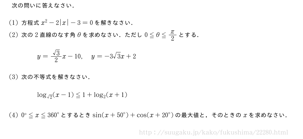 次の問いに答えなさい．(1)方程式x^2-2|x|-3=0を解きなさい．(2)次の2直線のなす角θを求めなさい．ただし0≦θ≦π/2とする．y=\frac{√3}{2}x-10,y=-3√3x+2(3)次の不等式を解きなさい．log_{√2}(x-1)≦1+log_2(x+1)(4)0°≦x≦{360}°とするときsin(x+{50}°)+cos(x+{20}°)の最大値と，そのときのxを求めなさい．