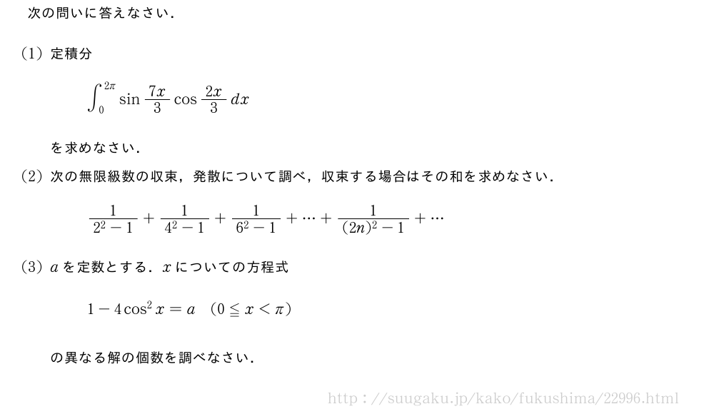 次の問いに答えなさい．(1)定積分∫_0^{2π}sin7x/3cos2x/3dxを求めなさい．(2)次の無限級数の収束，発散について調べ，収束する場合はその和を求めなさい．\frac{1}{2^2-1}+\frac{1}{4^2-1}+\frac{1}{6^2-1}+・・・+\frac{1}{(2n)^2-1}+・・・(3)aを定数とする．xについての方程式1-4cos^2x=a(0≦x＜π)の異なる解の個数を調べなさい．
