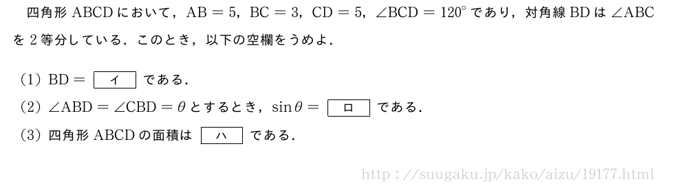 四角形ABCDにおいて，AB=5，BC=3，CD=5，∠BCD={120}°であり，対角線BDは∠ABCを2等分している．このとき，以下の空欄をうめよ．(1)BD=[イ]である．(2)∠ABD=∠CBD=θとするとき，sinθ=[ロ]である．(3)四角形ABCDの面積は[ハ]である．