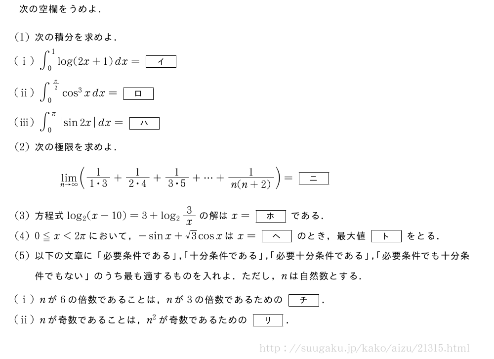 次の空欄をうめよ．(1)次の積分を求めよ．(i)∫_0^1log(2x+1)dx=[イ](ii)∫_0^{π/2}cos^3xdx=[ロ](iii)∫_0^π|sin2x|dx=[ハ](2)次の極限を求めよ．\lim_{n→∞}(\frac{1}{1・3}+\frac{1}{2・4}+\frac{1}{3・5}+・・・+\frac{1}{n(n+2)})=[ニ](3)方程式log_2(x-10)=3+log_23/xの解はx=[ホ]である．(4)0≦x＜2πにおいて，-sinx+√3cosxはx=[ヘ]のとき，最大値[ト]をとる．(5)以下の文章に「必要条件である」，「十分条件である」，「必要十分条件である」，「必要条件でも十分条件でもない」のうち最も適するものを入れよ．ただし，nは自然数とする．(i)nが6の倍数であることは，nが3の倍数であるための[チ]．(ii)nが奇数であることは，n^2が奇数であるための[リ]．