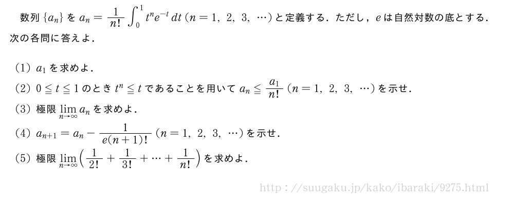 数列{a_n}をa_n=1/n!∫_0^1t^ne^{-t}dt(n=1,2,3,・・・)と定義する．ただし，eは自然対数の底とする．次の各問に答えよ．(1)a_1を求めよ．(2)0≦t≦1のときt^n≦tであることを用いてa_n≦\frac{a_1}{n!}(n=1,2,3,・・・)を示せ．(3)極限\lim_{n→∞}a_nを求めよ．(4)a_{n+1}=a_n-\frac{1}{e(n+1)!}(n=1,2,3,・・・)を示せ．(5)極限\lim_{n→∞}(1/2!+1/3!+・・・+1/n!)を求めよ．