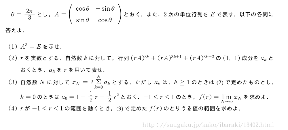 θ=\frac{2π}{3}とし，A=(\begin{array}{cc}cosθ&-sinθ\sinθ&cosθ\end{array})とおく．また，2次の単位行列をEで表す．以下の各問に答えよ．(1)A^3=Eを示せ．(2)rを実数とする．自然数kに対して，行列(rA)^{3k}+(rA)^{3k+1}+(rA)^{3k+2}の(1,1)成分をa_kとおくとき，a_kをrを用いて表せ．(3)自然数Nに対してx_N=2Σ_{k=0}^Na_kとする．ただしa_kは，k≧1のときは(2)で定めたものとし，k=0のときはa_0=1-1/2r-1/2r^2とおく．-1＜r＜1のとき，f(r)=\lim_{N→∞}x_Nを求めよ．(4)rが-1＜r＜1の範囲を動くとき，(3)で定めたf(r)のとりうる値の範囲を求めよ．