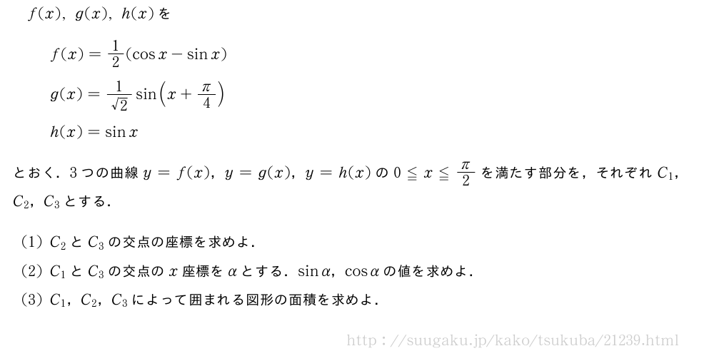 f(x),g(x),h(x)をf(x)=1/2(cosx-sinx)g(x)=\frac{1}{√2}sin(x+π/4)h(x)=sinxとおく．3つの曲線y=f(x)，y=g(x)，y=h(x)の0≦x≦π/2を満たす部分を，それぞれC_1，C_2，C_3とする．(1)C_2とC_3の交点の座標を求めよ．(2)C_1とC_3の交点のx座標をαとする．sinα，cosαの値を求めよ．(3)C_1，C_2，C_3によって囲まれる図形の面積を求めよ．