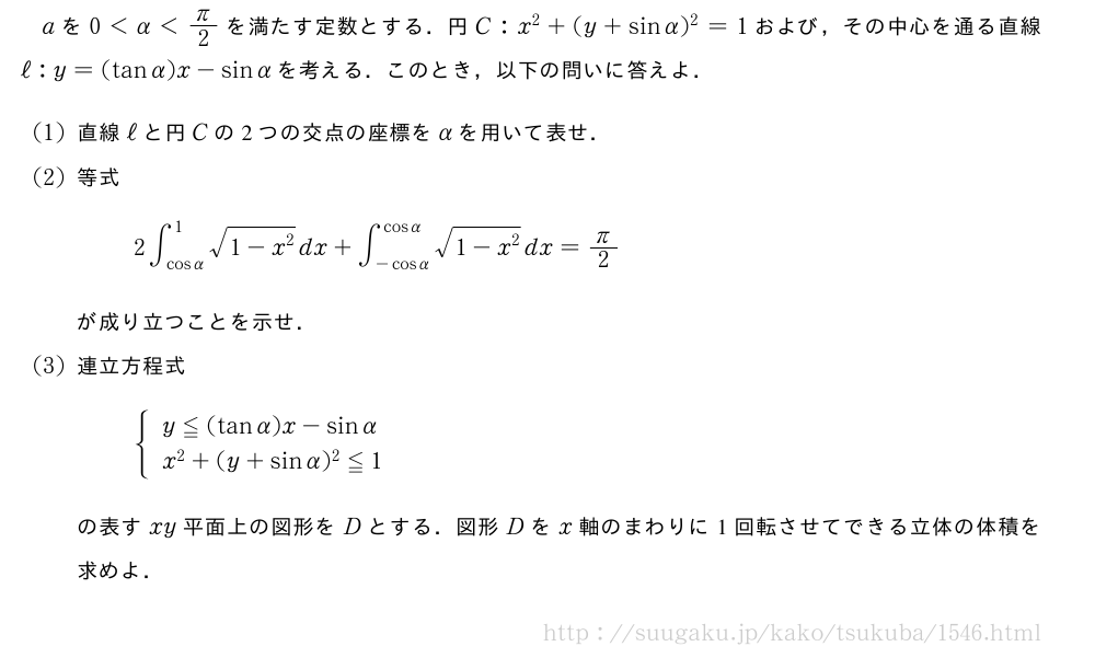 aを0＜α＜π/2を満たす定数とする．円C:x^2+(y+sinα)^2=1および，その中心を通る直線ℓ:y=(tanα)x-sinαを考える．このとき，以下の問いに答えよ．(1)直線ℓと円Cの2つの交点の座標をαを用いて表せ．(2)等式2∫_{cosα}^1\sqrt{1-x^2}dx+∫_{-cosα}^{cosα}\sqrt{1-x^2}dx=π/2が成り立つことを示せ．(3)連立方程式{\begin{array}{l}y≦(tanα)x-sinα\\x^2+(y+sinα)^2≦1\end{array}.の表すxy平面上の図形をDとする．図形Dをx軸のまわりに1回転させてできる立体の体積を求めよ．