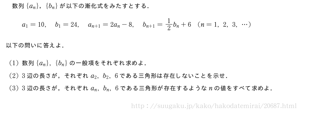 数列{a_n}，{b_n}が以下の漸化式をみたすとする．a_1=10,b_1=24,a_{n+1}=2a_n-8,b_{n+1}=1/2b_n+6(n=1,2,3,・・・)以下の問いに答えよ．(1)数列{a_n},{b_n}の一般項をそれぞれ求めよ．(2)3辺の長さが，それぞれa_2,b_2,6である三角形は存在しないことを示せ．(3)3辺の長さが，それぞれa_n,b_n,6である三角形が存在するようなnの値をすべて求めよ．