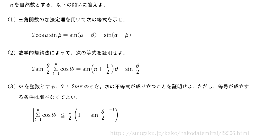 nを自然数とする．以下の問いに答えよ．(1)三角関数の加法定理を用いて次の等式を示せ．2cosαsinβ=sin(α+β)-sin(α-β)(2)数学的帰納法によって，次の等式を証明せよ．2sinθ/2Σ_{l=1}^ncoslθ=sin(n+1/2)θ-sinθ/2(3)mを整数とする．θ≠2mπのとき，次の不等式が成り立つことを証明せよ．ただし，等号が成立する条件は調べなくてよい．|Σ_{l=1|^ncoslθ}≦1/2(1+{|sinθ/2|}^{-1})