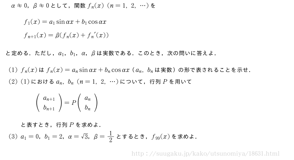 α≠0，β≠0として，関数f_n(x)(n=1,2,・・・)を\begin{array}{l}f_1(x)=a_1sinαx+b_1cosαx\f_{n+1}(x)=β(f_n(x)+{f_n}´(x))\phantom{\frac{[]}{2}}\end{array}と定める．ただし，a_1，b_1，α，βは実数である．このとき，次の問いに答えよ．(1)f_n(x)はf_n(x)=a_nsinαx+b_ncosαx（a_n,b_nは実数）の形で表されることを示せ．(2)(1)におけるa_n,b_n(n=1,2,・・・)について，行列Pを用いて(\begin{array}{c}a_{n+1}\b_{n+1}\end{array})=P(\begin{array}{c}a_{n}\b_{n}\end{array})と表すとき，行列Pを求めよ．(3)a_1=0，b_1=2，α=√3，β=1/2とするとき，f_{99}(x)を求めよ．